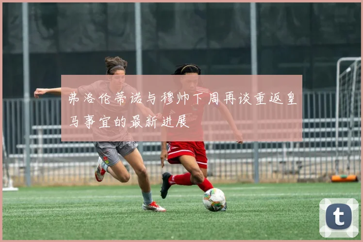 弗洛伦蒂诺与穆帅下周再谈重返皇马事宜的最新进展